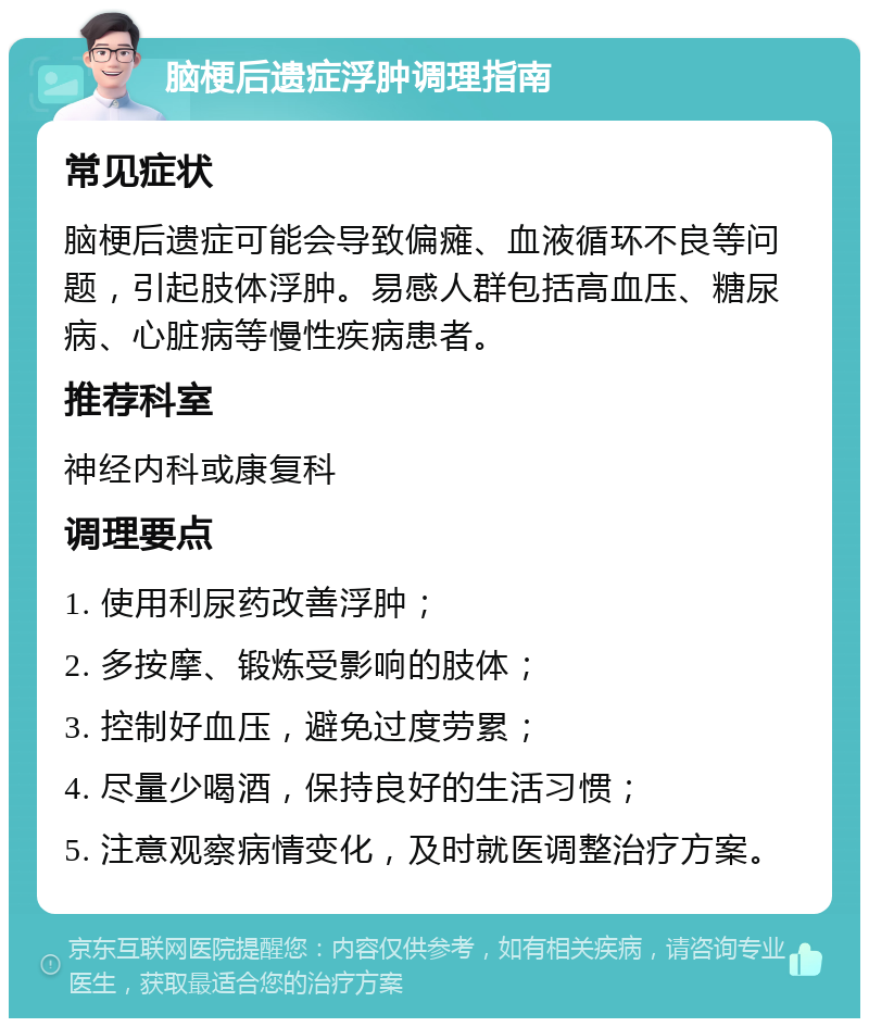 脑梗后遗症浮肿调理指南 常见症状 脑梗后遗症可能会导致偏瘫、血液循环不良等问题，引起肢体浮肿。易感人群包括高血压、糖尿病、心脏病等慢性疾病患者。 推荐科室 神经内科或康复科 调理要点 1. 使用利尿药改善浮肿； 2. 多按摩、锻炼受影响的肢体； 3. 控制好血压，避免过度劳累； 4. 尽量少喝酒，保持良好的生活习惯； 5. 注意观察病情变化，及时就医调整治疗方案。