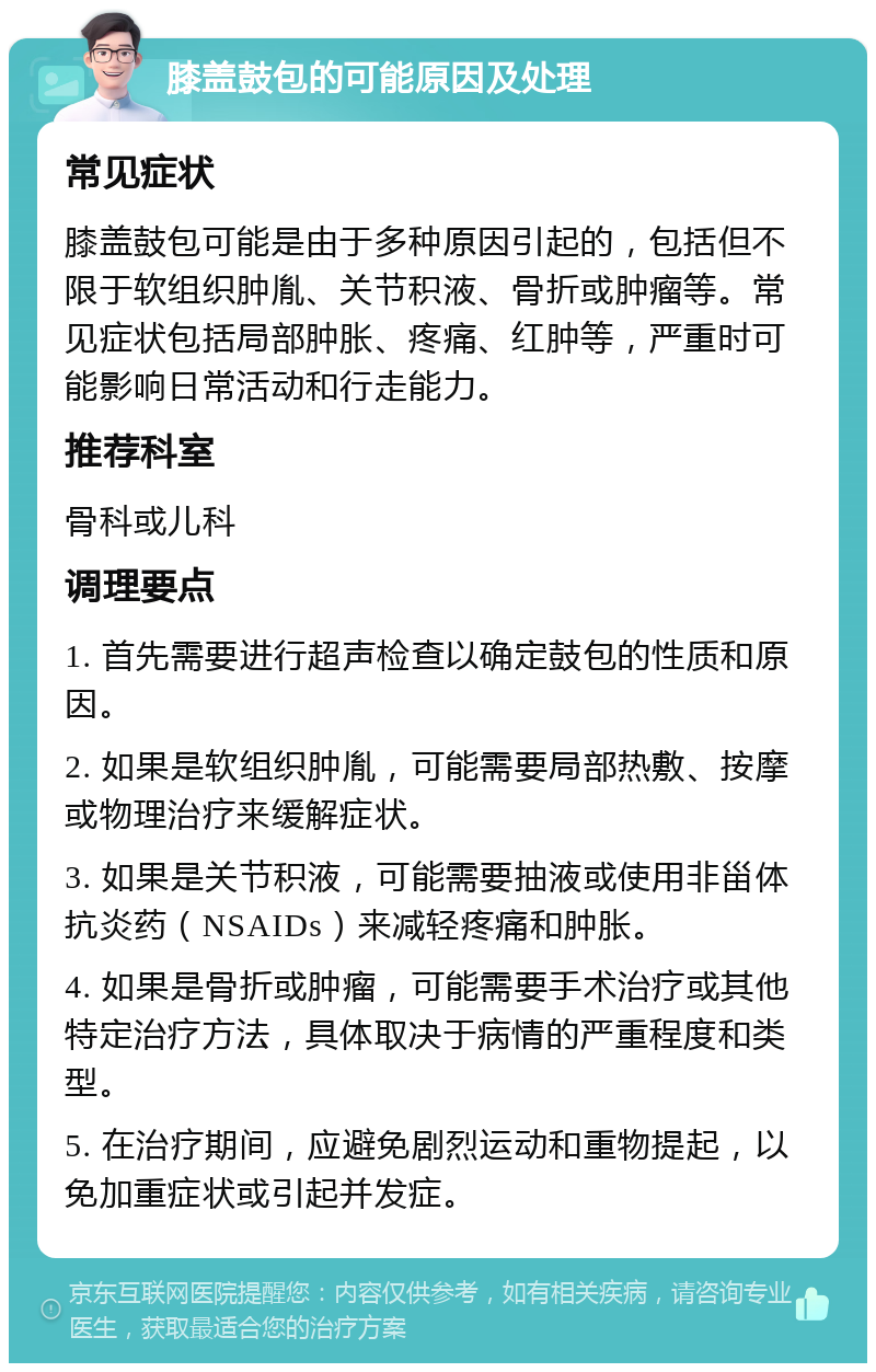 膝盖鼓包的可能原因及处理 常见症状 膝盖鼓包可能是由于多种原因引起的，包括但不限于软组织肿胤、关节积液、骨折或肿瘤等。常见症状包括局部肿胀、疼痛、红肿等，严重时可能影响日常活动和行走能力。 推荐科室 骨科或儿科 调理要点 1. 首先需要进行超声检查以确定鼓包的性质和原因。 2. 如果是软组织肿胤，可能需要局部热敷、按摩或物理治疗来缓解症状。 3. 如果是关节积液，可能需要抽液或使用非甾体抗炎药（NSAIDs）来减轻疼痛和肿胀。 4. 如果是骨折或肿瘤，可能需要手术治疗或其他特定治疗方法，具体取决于病情的严重程度和类型。 5. 在治疗期间，应避免剧烈运动和重物提起，以免加重症状或引起并发症。