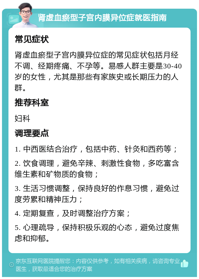 肾虚血瘀型子宫内膜异位症就医指南 常见症状 肾虚血瘀型子宫内膜异位症的常见症状包括月经不调、经期疼痛、不孕等。易感人群主要是30-40岁的女性，尤其是那些有家族史或长期压力的人群。 推荐科室 妇科 调理要点 1. 中西医结合治疗，包括中药、针灸和西药等； 2. 饮食调理，避免辛辣、刺激性食物，多吃富含维生素和矿物质的食物； 3. 生活习惯调整，保持良好的作息习惯，避免过度劳累和精神压力； 4. 定期复查，及时调整治疗方案； 5. 心理疏导，保持积极乐观的心态，避免过度焦虑和抑郁。