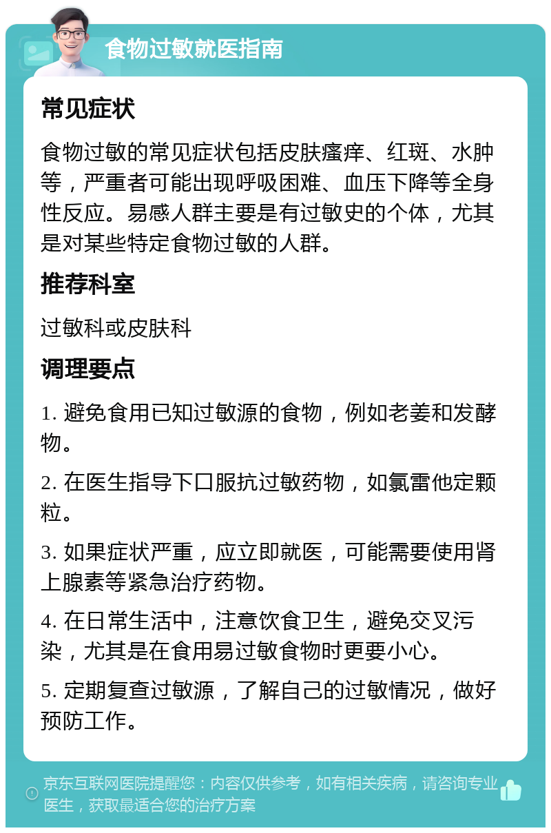 食物过敏就医指南 常见症状 食物过敏的常见症状包括皮肤瘙痒、红斑、水肿等，严重者可能出现呼吸困难、血压下降等全身性反应。易感人群主要是有过敏史的个体，尤其是对某些特定食物过敏的人群。 推荐科室 过敏科或皮肤科 调理要点 1. 避免食用已知过敏源的食物，例如老姜和发酵物。 2. 在医生指导下口服抗过敏药物，如氯雷他定颗粒。 3. 如果症状严重，应立即就医，可能需要使用肾上腺素等紧急治疗药物。 4. 在日常生活中，注意饮食卫生，避免交叉污染，尤其是在食用易过敏食物时更要小心。 5. 定期复查过敏源，了解自己的过敏情况，做好预防工作。