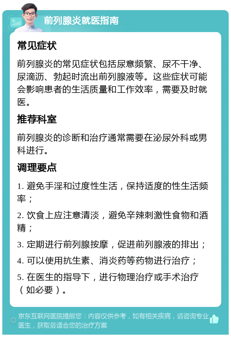 前列腺炎就医指南 常见症状 前列腺炎的常见症状包括尿意频繁、尿不干净、尿滴沥、勃起时流出前列腺液等。这些症状可能会影响患者的生活质量和工作效率，需要及时就医。 推荐科室 前列腺炎的诊断和治疗通常需要在泌尿外科或男科进行。 调理要点 1. 避免手淫和过度性生活，保持适度的性生活频率； 2. 饮食上应注意清淡，避免辛辣刺激性食物和酒精； 3. 定期进行前列腺按摩，促进前列腺液的排出； 4. 可以使用抗生素、消炎药等药物进行治疗； 5. 在医生的指导下，进行物理治疗或手术治疗（如必要）。