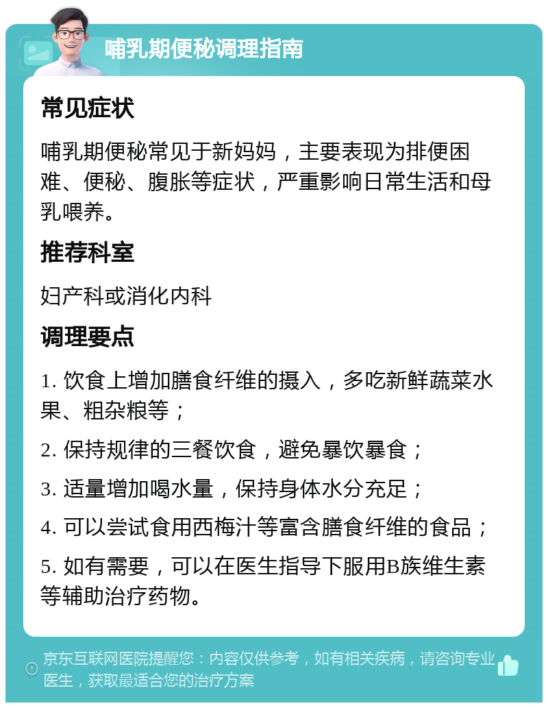 哺乳期便秘调理指南 常见症状 哺乳期便秘常见于新妈妈，主要表现为排便困难、便秘、腹胀等症状，严重影响日常生活和母乳喂养。 推荐科室 妇产科或消化内科 调理要点 1. 饮食上增加膳食纤维的摄入，多吃新鲜蔬菜水果、粗杂粮等； 2. 保持规律的三餐饮食，避免暴饮暴食； 3. 适量增加喝水量，保持身体水分充足； 4. 可以尝试食用西梅汁等富含膳食纤维的食品； 5. 如有需要，可以在医生指导下服用B族维生素等辅助治疗药物。