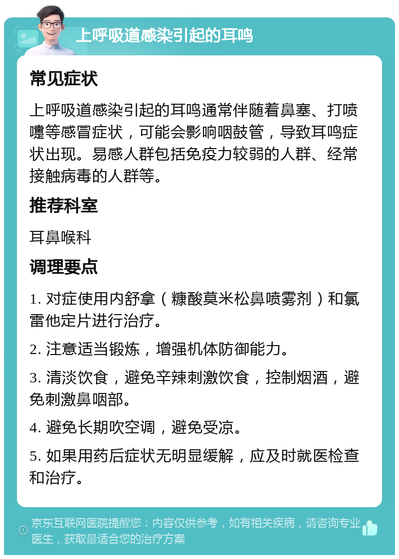 上呼吸道感染引起的耳鸣 常见症状 上呼吸道感染引起的耳鸣通常伴随着鼻塞、打喷嚏等感冒症状，可能会影响咽鼓管，导致耳鸣症状出现。易感人群包括免疫力较弱的人群、经常接触病毒的人群等。 推荐科室 耳鼻喉科 调理要点 1. 对症使用内舒拿（糠酸莫米松鼻喷雾剂）和氯雷他定片进行治疗。 2. 注意适当锻炼，增强机体防御能力。 3. 清淡饮食，避免辛辣刺激饮食，控制烟酒，避免刺激鼻咽部。 4. 避免长期吹空调，避免受凉。 5. 如果用药后症状无明显缓解，应及时就医检查和治疗。