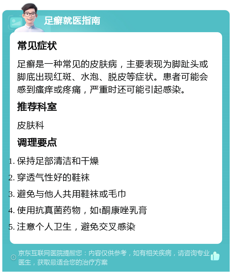 足癣就医指南 常见症状 足癣是一种常见的皮肤病，主要表现为脚趾头或脚底出现红斑、水泡、脱皮等症状。患者可能会感到瘙痒或疼痛，严重时还可能引起感染。 推荐科室 皮肤科 调理要点 保持足部清洁和干燥 穿透气性好的鞋袜 避免与他人共用鞋袜或毛巾 使用抗真菌药物，如t酮康唑乳膏 注意个人卫生，避免交叉感染