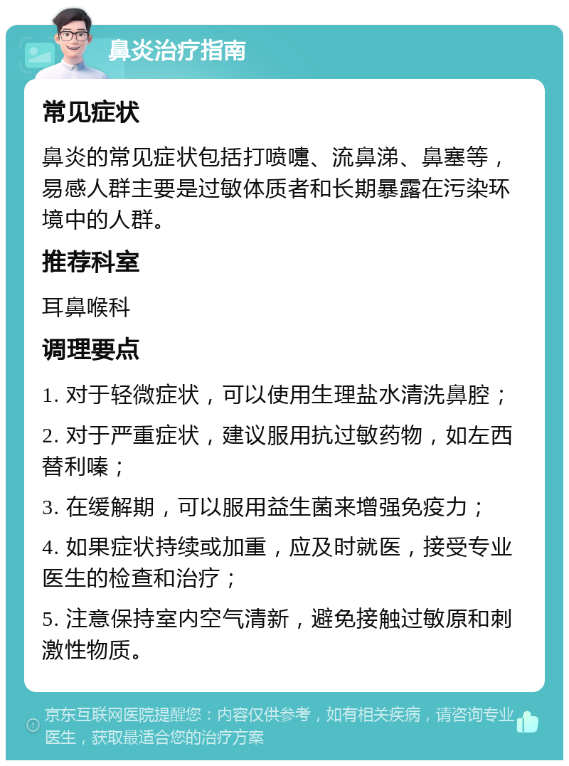 鼻炎治疗指南 常见症状 鼻炎的常见症状包括打喷嚏、流鼻涕、鼻塞等，易感人群主要是过敏体质者和长期暴露在污染环境中的人群。 推荐科室 耳鼻喉科 调理要点 1. 对于轻微症状，可以使用生理盐水清洗鼻腔； 2. 对于严重症状，建议服用抗过敏药物，如左西替利嗪； 3. 在缓解期，可以服用益生菌来增强免疫力； 4. 如果症状持续或加重，应及时就医，接受专业医生的检查和治疗； 5. 注意保持室内空气清新，避免接触过敏原和刺激性物质。