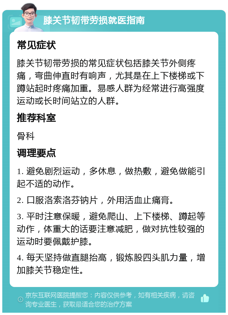 膝关节韧带劳损就医指南 常见症状 膝关节韧带劳损的常见症状包括膝关节外侧疼痛，弯曲伸直时有响声，尤其是在上下楼梯或下蹲站起时疼痛加重。易感人群为经常进行高强度运动或长时间站立的人群。 推荐科室 骨科 调理要点 1. 避免剧烈运动，多休息，做热敷，避免做能引起不适的动作。 2. 口服洛索洛芬钠片，外用活血止痛膏。 3. 平时注意保暖，避免爬山、上下楼梯、蹲起等动作，体重大的话要注意减肥，做对抗性较强的运动时要佩戴护膝。 4. 每天坚持做直腿抬高，锻炼股四头肌力量，增加膝关节稳定性。