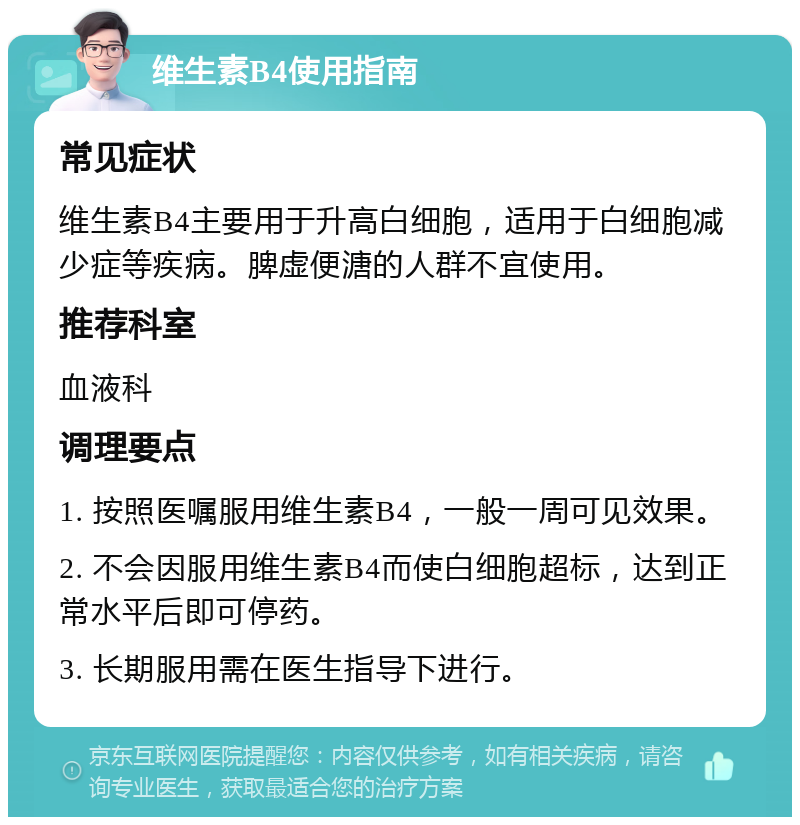 维生素B4使用指南 常见症状 维生素B4主要用于升高白细胞，适用于白细胞减少症等疾病。脾虚便溏的人群不宜使用。 推荐科室 血液科 调理要点 1. 按照医嘱服用维生素B4，一般一周可见效果。 2. 不会因服用维生素B4而使白细胞超标，达到正常水平后即可停药。 3. 长期服用需在医生指导下进行。