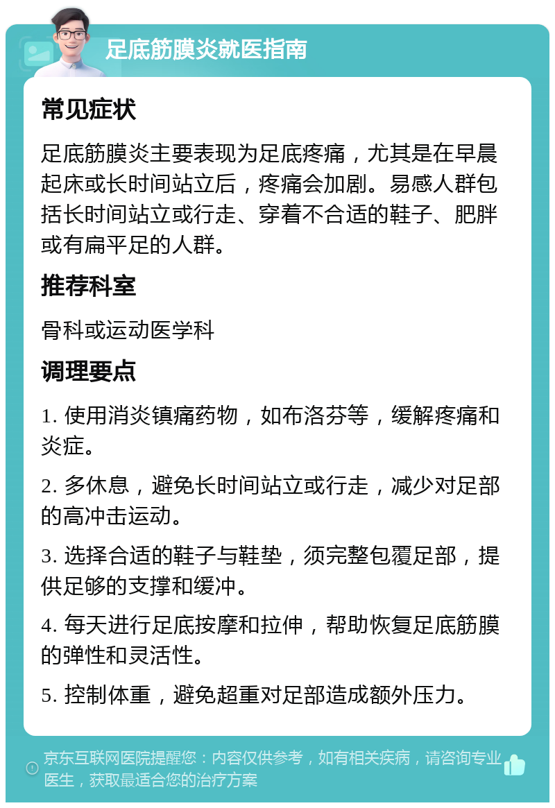 足底筋膜炎就医指南 常见症状 足底筋膜炎主要表现为足底疼痛，尤其是在早晨起床或长时间站立后，疼痛会加剧。易感人群包括长时间站立或行走、穿着不合适的鞋子、肥胖或有扁平足的人群。 推荐科室 骨科或运动医学科 调理要点 1. 使用消炎镇痛药物，如布洛芬等，缓解疼痛和炎症。 2. 多休息，避免长时间站立或行走，减少对足部的高冲击运动。 3. 选择合适的鞋子与鞋垫，须完整包覆足部，提供足够的支撑和缓冲。 4. 每天进行足底按摩和拉伸，帮助恢复足底筋膜的弹性和灵活性。 5. 控制体重，避免超重对足部造成额外压力。