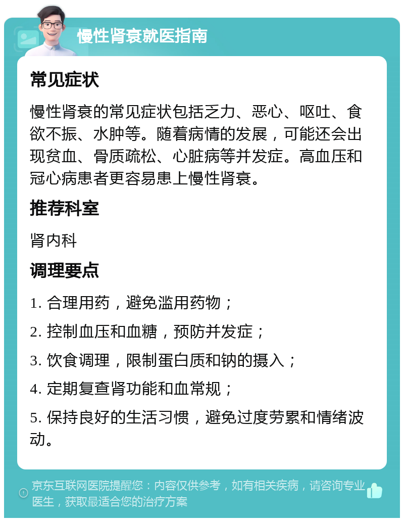 慢性肾衰就医指南 常见症状 慢性肾衰的常见症状包括乏力、恶心、呕吐、食欲不振、水肿等。随着病情的发展，可能还会出现贫血、骨质疏松、心脏病等并发症。高血压和冠心病患者更容易患上慢性肾衰。 推荐科室 肾内科 调理要点 1. 合理用药，避免滥用药物； 2. 控制血压和血糖，预防并发症； 3. 饮食调理，限制蛋白质和钠的摄入； 4. 定期复查肾功能和血常规； 5. 保持良好的生活习惯，避免过度劳累和情绪波动。