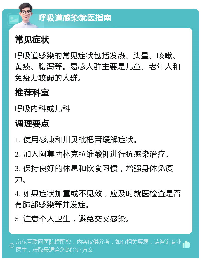 呼吸道感染就医指南 常见症状 呼吸道感染的常见症状包括发热、头晕、咳嗽、黄痰、腹泻等。易感人群主要是儿童、老年人和免疫力较弱的人群。 推荐科室 呼吸内科或儿科 调理要点 1. 使用感康和川贝枇杷膏缓解症状。 2. 加入阿莫西林克拉维酸钾进行抗感染治疗。 3. 保持良好的休息和饮食习惯，增强身体免疫力。 4. 如果症状加重或不见效，应及时就医检查是否有肺部感染等并发症。 5. 注意个人卫生，避免交叉感染。