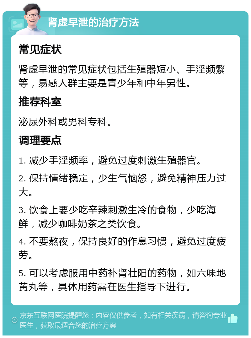 肾虚早泄的治疗方法 常见症状 肾虚早泄的常见症状包括生殖器短小、手淫频繁等，易感人群主要是青少年和中年男性。 推荐科室 泌尿外科或男科专科。 调理要点 1. 减少手淫频率，避免过度刺激生殖器官。 2. 保持情绪稳定，少生气恼怒，避免精神压力过大。 3. 饮食上要少吃辛辣刺激生冷的食物，少吃海鲜，减少咖啡奶茶之类饮食。 4. 不要熬夜，保持良好的作息习惯，避免过度疲劳。 5. 可以考虑服用中药补肾壮阳的药物，如六味地黄丸等，具体用药需在医生指导下进行。