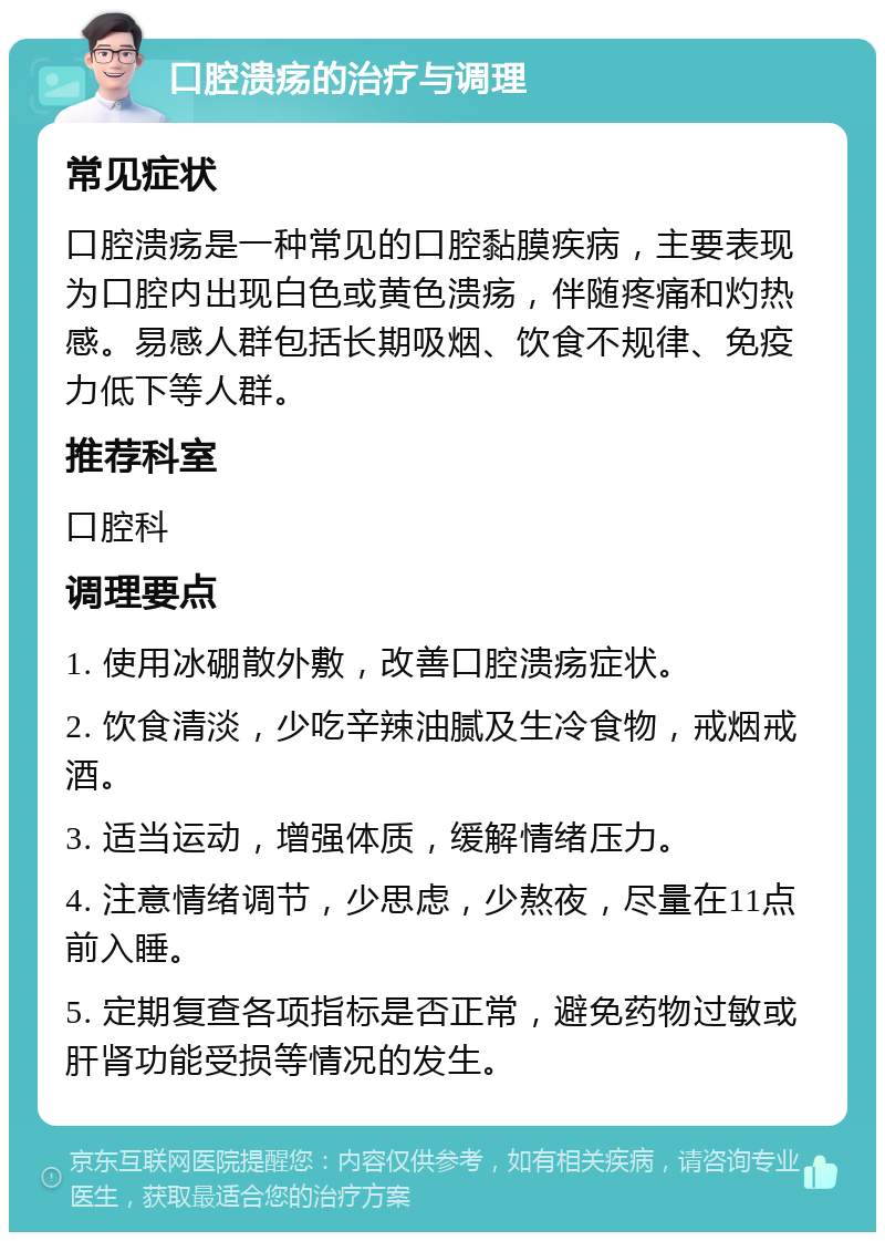 口腔溃疡的治疗与调理 常见症状 口腔溃疡是一种常见的口腔黏膜疾病，主要表现为口腔内出现白色或黄色溃疡，伴随疼痛和灼热感。易感人群包括长期吸烟、饮食不规律、免疫力低下等人群。 推荐科室 口腔科 调理要点 1. 使用冰硼散外敷，改善口腔溃疡症状。 2. 饮食清淡，少吃辛辣油腻及生冷食物，戒烟戒酒。 3. 适当运动，增强体质，缓解情绪压力。 4. 注意情绪调节，少思虑，少熬夜，尽量在11点前入睡。 5. 定期复查各项指标是否正常，避免药物过敏或肝肾功能受损等情况的发生。