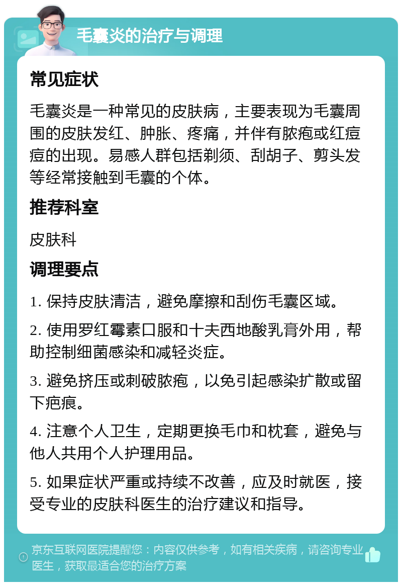 毛囊炎的治疗与调理 常见症状 毛囊炎是一种常见的皮肤病，主要表现为毛囊周围的皮肤发红、肿胀、疼痛，并伴有脓疱或红痘痘的出现。易感人群包括剃须、刮胡子、剪头发等经常接触到毛囊的个体。 推荐科室 皮肤科 调理要点 1. 保持皮肤清洁，避免摩擦和刮伤毛囊区域。 2. 使用罗红霉素口服和十夫西地酸乳膏外用，帮助控制细菌感染和减轻炎症。 3. 避免挤压或刺破脓疱，以免引起感染扩散或留下疤痕。 4. 注意个人卫生，定期更换毛巾和枕套，避免与他人共用个人护理用品。 5. 如果症状严重或持续不改善，应及时就医，接受专业的皮肤科医生的治疗建议和指导。