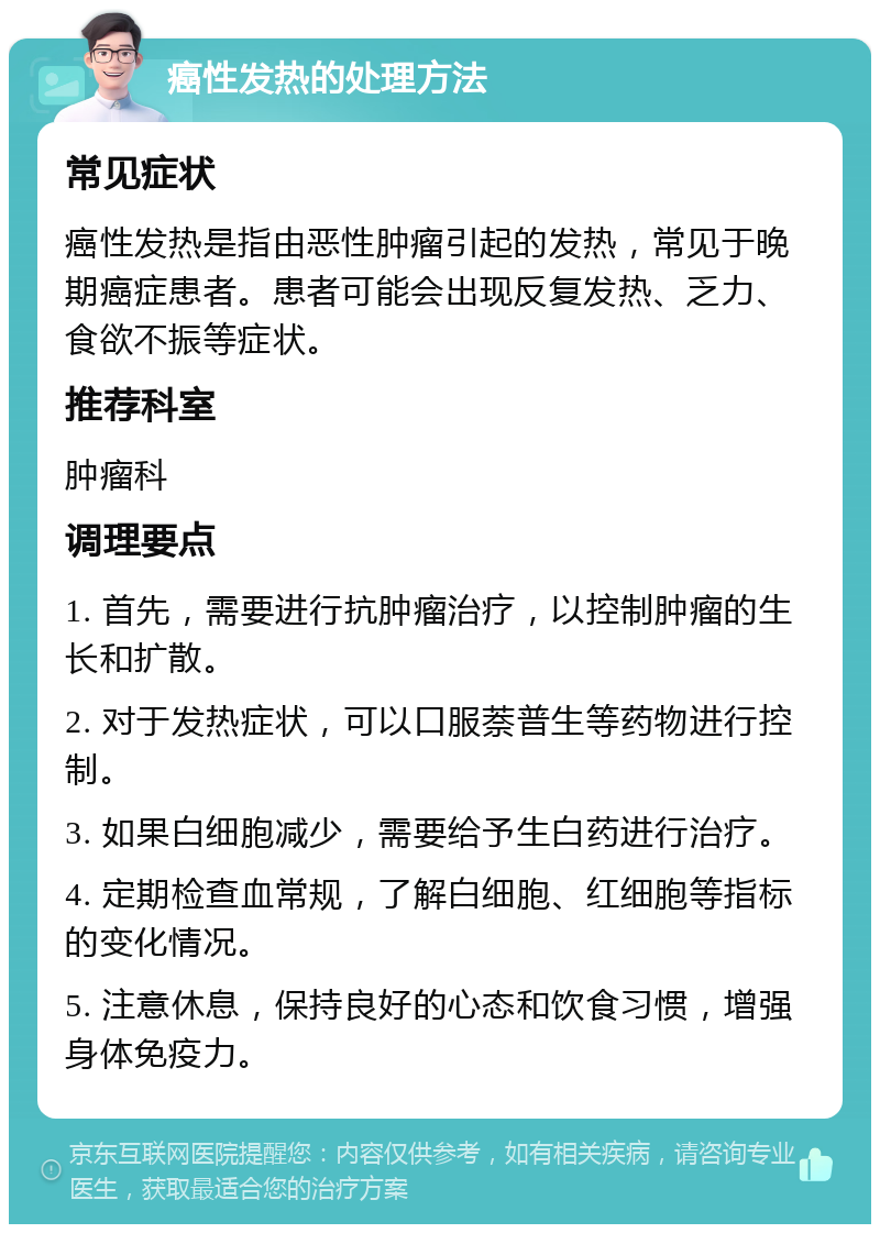 癌性发热的处理方法 常见症状 癌性发热是指由恶性肿瘤引起的发热，常见于晚期癌症患者。患者可能会出现反复发热、乏力、食欲不振等症状。 推荐科室 肿瘤科 调理要点 1. 首先，需要进行抗肿瘤治疗，以控制肿瘤的生长和扩散。 2. 对于发热症状，可以口服萘普生等药物进行控制。 3. 如果白细胞减少，需要给予生白药进行治疗。 4. 定期检查血常规，了解白细胞、红细胞等指标的变化情况。 5. 注意休息，保持良好的心态和饮食习惯，增强身体免疫力。