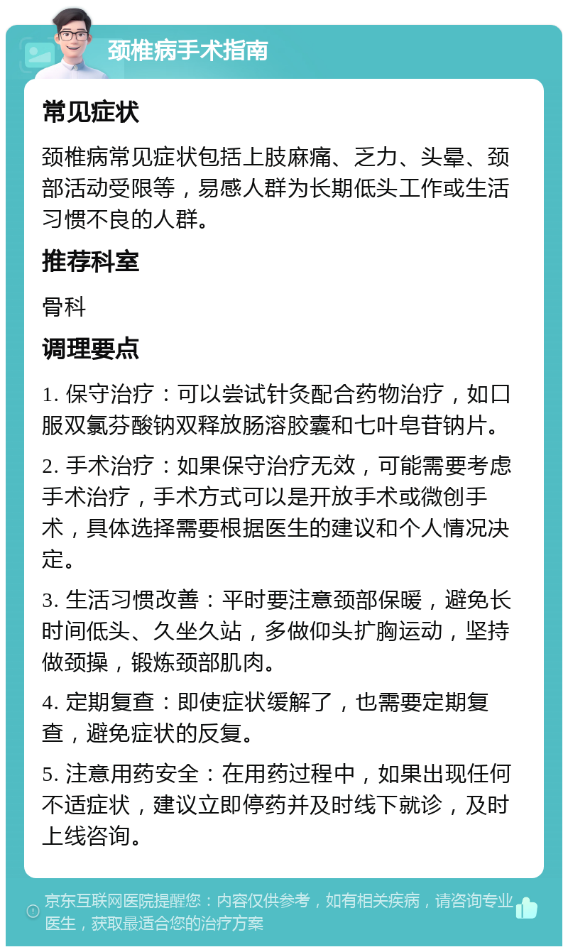 颈椎病手术指南 常见症状 颈椎病常见症状包括上肢麻痛、乏力、头晕、颈部活动受限等，易感人群为长期低头工作或生活习惯不良的人群。 推荐科室 骨科 调理要点 1. 保守治疗：可以尝试针灸配合药物治疗，如口服双氯芬酸钠双释放肠溶胶囊和七叶皂苷钠片。 2. 手术治疗：如果保守治疗无效，可能需要考虑手术治疗，手术方式可以是开放手术或微创手术，具体选择需要根据医生的建议和个人情况决定。 3. 生活习惯改善：平时要注意颈部保暖，避免长时间低头、久坐久站，多做仰头扩胸运动，坚持做颈操，锻炼颈部肌肉。 4. 定期复查：即使症状缓解了，也需要定期复查，避免症状的反复。 5. 注意用药安全：在用药过程中，如果出现任何不适症状，建议立即停药并及时线下就诊，及时上线咨询。