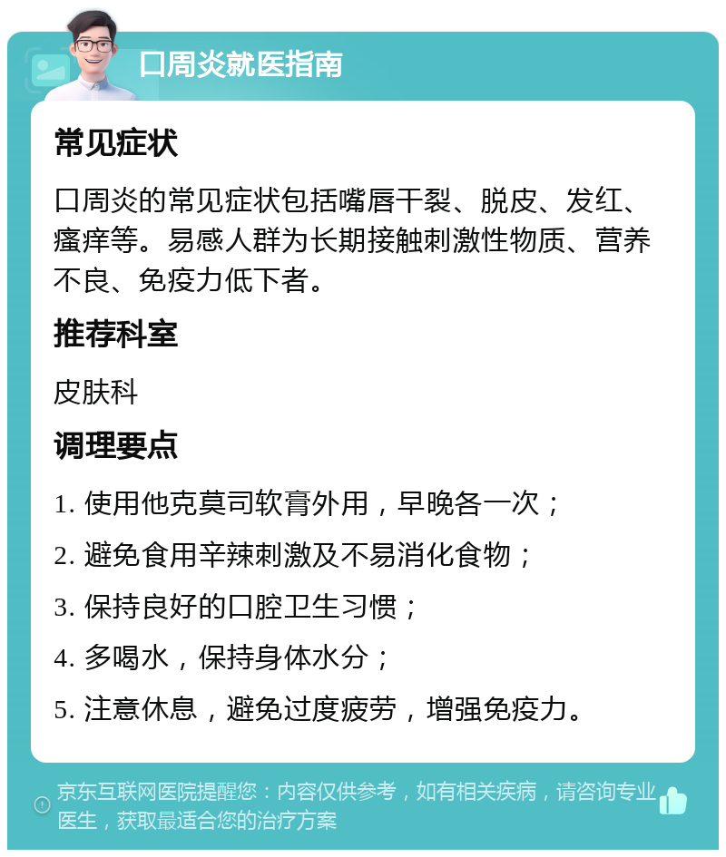 口周炎就医指南 常见症状 口周炎的常见症状包括嘴唇干裂、脱皮、发红、瘙痒等。易感人群为长期接触刺激性物质、营养不良、免疫力低下者。 推荐科室 皮肤科 调理要点 1. 使用他克莫司软膏外用，早晚各一次； 2. 避免食用辛辣刺激及不易消化食物； 3. 保持良好的口腔卫生习惯； 4. 多喝水，保持身体水分； 5. 注意休息，避免过度疲劳，增强免疫力。