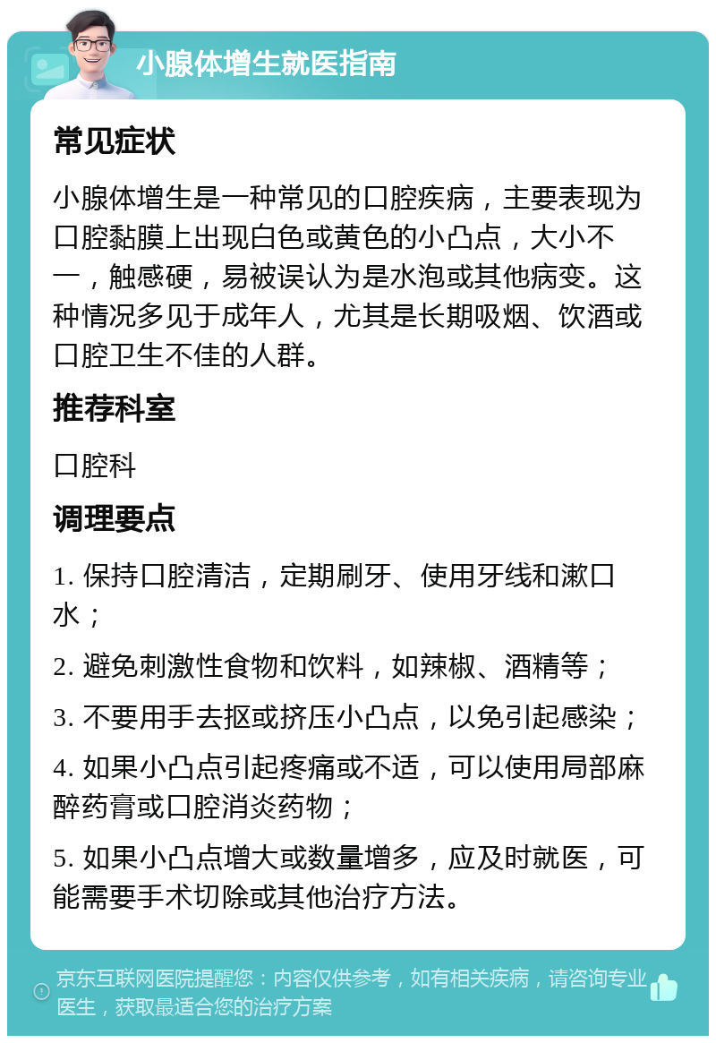 小腺体增生就医指南 常见症状 小腺体增生是一种常见的口腔疾病，主要表现为口腔黏膜上出现白色或黄色的小凸点，大小不一，触感硬，易被误认为是水泡或其他病变。这种情况多见于成年人，尤其是长期吸烟、饮酒或口腔卫生不佳的人群。 推荐科室 口腔科 调理要点 1. 保持口腔清洁，定期刷牙、使用牙线和漱口水； 2. 避免刺激性食物和饮料，如辣椒、酒精等； 3. 不要用手去抠或挤压小凸点，以免引起感染； 4. 如果小凸点引起疼痛或不适，可以使用局部麻醉药膏或口腔消炎药物； 5. 如果小凸点增大或数量增多，应及时就医，可能需要手术切除或其他治疗方法。