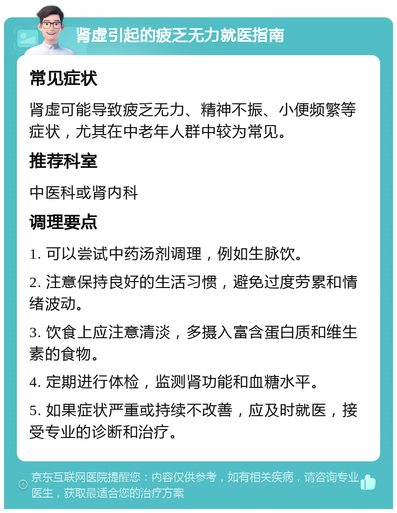 肾虚引起的疲乏无力就医指南 常见症状 肾虚可能导致疲乏无力、精神不振、小便频繁等症状，尤其在中老年人群中较为常见。 推荐科室 中医科或肾内科 调理要点 1. 可以尝试中药汤剂调理，例如生脉饮。 2. 注意保持良好的生活习惯，避免过度劳累和情绪波动。 3. 饮食上应注意清淡，多摄入富含蛋白质和维生素的食物。 4. 定期进行体检，监测肾功能和血糖水平。 5. 如果症状严重或持续不改善，应及时就医，接受专业的诊断和治疗。