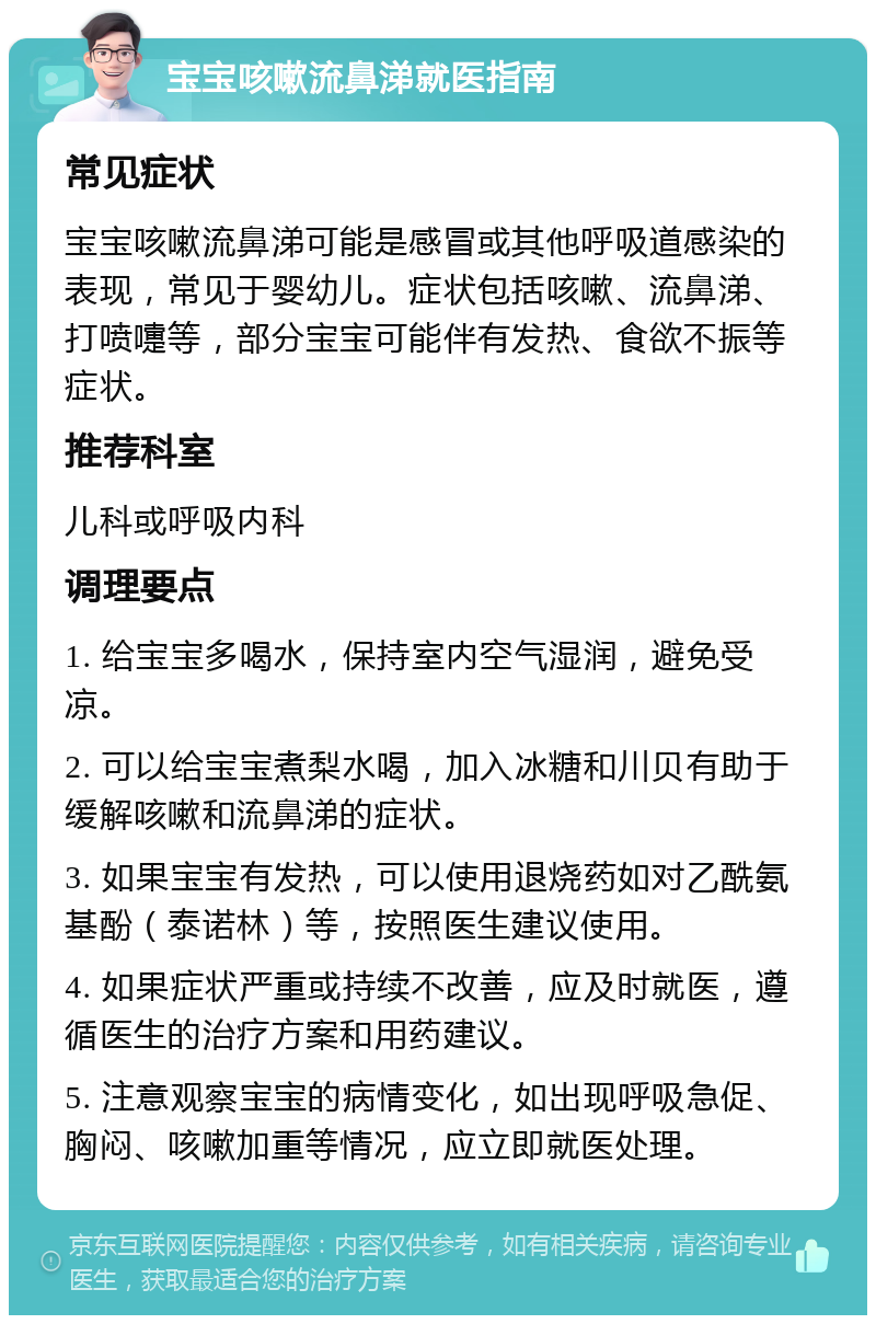 宝宝咳嗽流鼻涕就医指南 常见症状 宝宝咳嗽流鼻涕可能是感冒或其他呼吸道感染的表现，常见于婴幼儿。症状包括咳嗽、流鼻涕、打喷嚏等，部分宝宝可能伴有发热、食欲不振等症状。 推荐科室 儿科或呼吸内科 调理要点 1. 给宝宝多喝水，保持室内空气湿润，避免受凉。 2. 可以给宝宝煮梨水喝，加入冰糖和川贝有助于缓解咳嗽和流鼻涕的症状。 3. 如果宝宝有发热，可以使用退烧药如对乙酰氨基酚（泰诺林）等，按照医生建议使用。 4. 如果症状严重或持续不改善，应及时就医，遵循医生的治疗方案和用药建议。 5. 注意观察宝宝的病情变化，如出现呼吸急促、胸闷、咳嗽加重等情况，应立即就医处理。