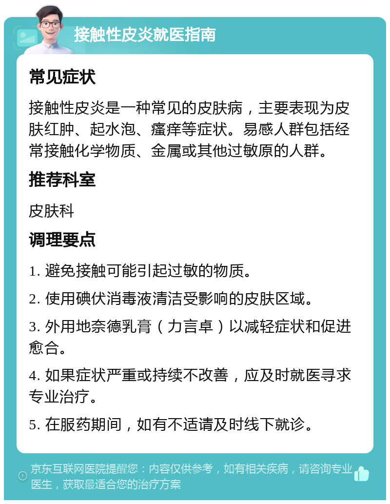 接触性皮炎就医指南 常见症状 接触性皮炎是一种常见的皮肤病，主要表现为皮肤红肿、起水泡、瘙痒等症状。易感人群包括经常接触化学物质、金属或其他过敏原的人群。 推荐科室 皮肤科 调理要点 1. 避免接触可能引起过敏的物质。 2. 使用碘伏消毒液清洁受影响的皮肤区域。 3. 外用地奈德乳膏（力言卓）以减轻症状和促进愈合。 4. 如果症状严重或持续不改善，应及时就医寻求专业治疗。 5. 在服药期间，如有不适请及时线下就诊。