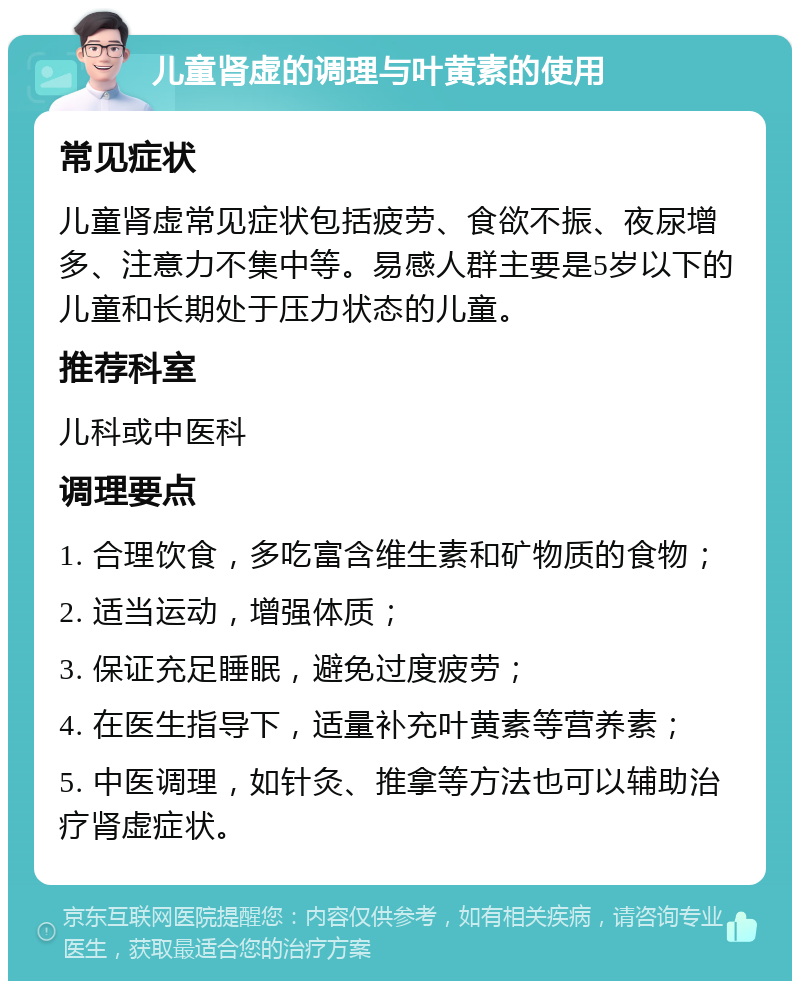 儿童肾虚的调理与叶黄素的使用 常见症状 儿童肾虚常见症状包括疲劳、食欲不振、夜尿增多、注意力不集中等。易感人群主要是5岁以下的儿童和长期处于压力状态的儿童。 推荐科室 儿科或中医科 调理要点 1. 合理饮食，多吃富含维生素和矿物质的食物； 2. 适当运动，增强体质； 3. 保证充足睡眠，避免过度疲劳； 4. 在医生指导下，适量补充叶黄素等营养素； 5. 中医调理，如针灸、推拿等方法也可以辅助治疗肾虚症状。