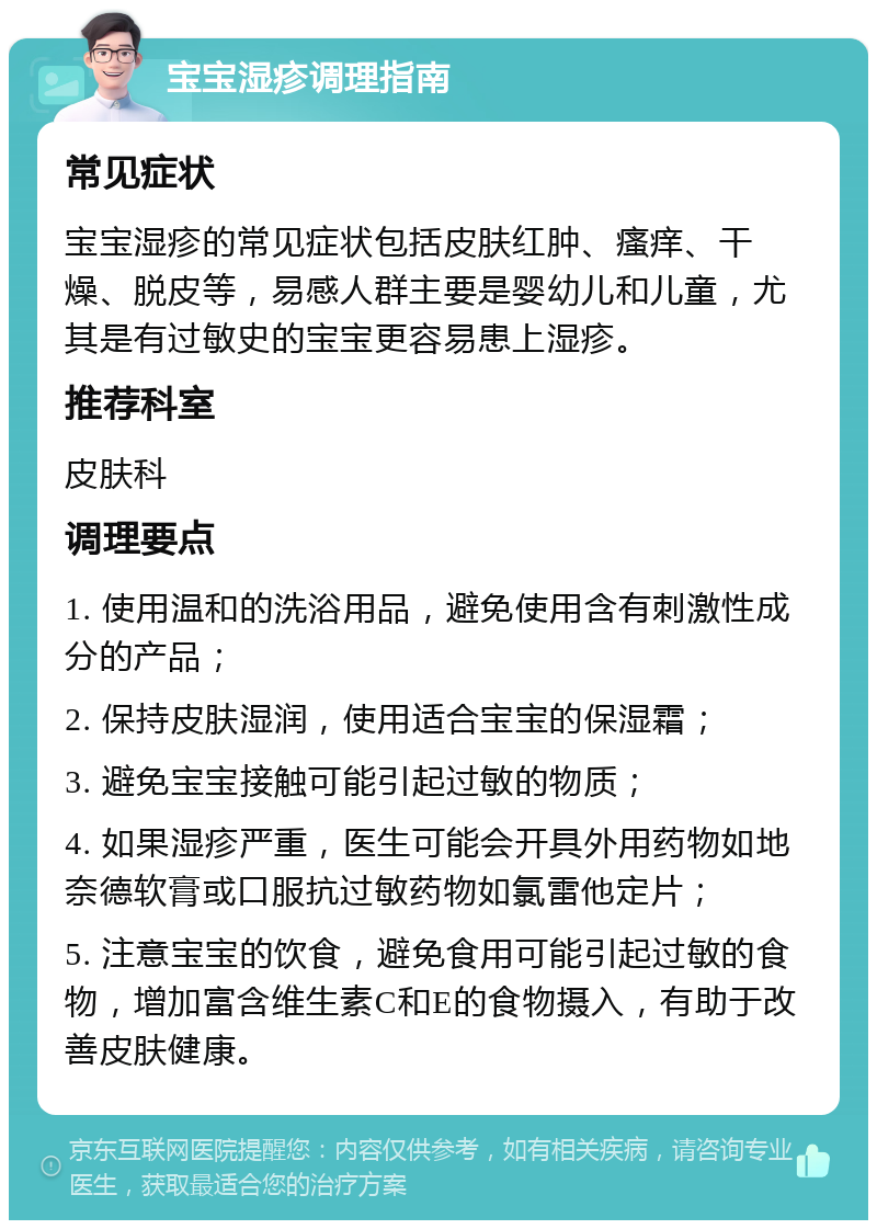 宝宝湿疹调理指南 常见症状 宝宝湿疹的常见症状包括皮肤红肿、瘙痒、干燥、脱皮等，易感人群主要是婴幼儿和儿童，尤其是有过敏史的宝宝更容易患上湿疹。 推荐科室 皮肤科 调理要点 1. 使用温和的洗浴用品，避免使用含有刺激性成分的产品； 2. 保持皮肤湿润，使用适合宝宝的保湿霜； 3. 避免宝宝接触可能引起过敏的物质； 4. 如果湿疹严重，医生可能会开具外用药物如地奈德软膏或口服抗过敏药物如氯雷他定片； 5. 注意宝宝的饮食，避免食用可能引起过敏的食物，增加富含维生素C和E的食物摄入，有助于改善皮肤健康。