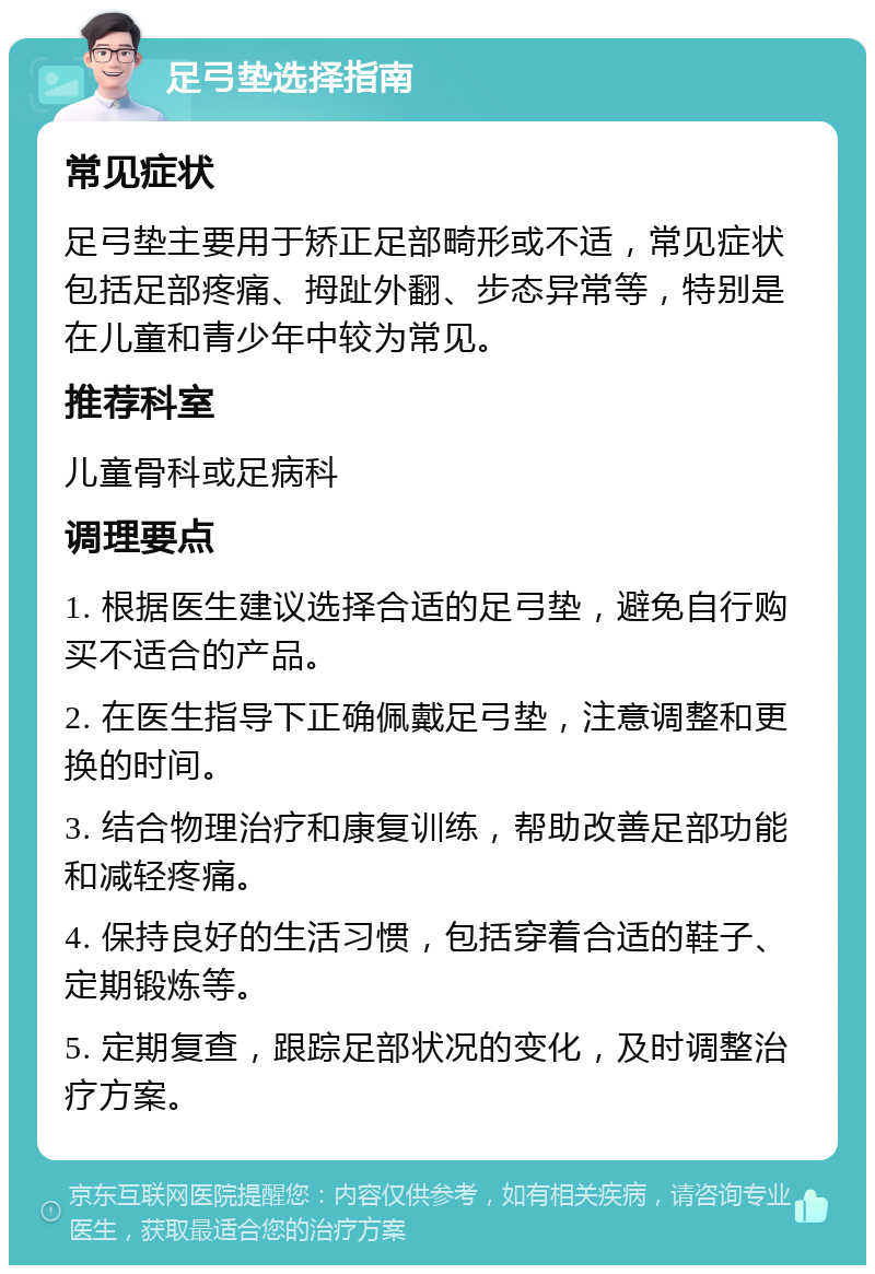 足弓垫选择指南 常见症状 足弓垫主要用于矫正足部畸形或不适，常见症状包括足部疼痛、拇趾外翻、步态异常等，特别是在儿童和青少年中较为常见。 推荐科室 儿童骨科或足病科 调理要点 1. 根据医生建议选择合适的足弓垫，避免自行购买不适合的产品。 2. 在医生指导下正确佩戴足弓垫，注意调整和更换的时间。 3. 结合物理治疗和康复训练，帮助改善足部功能和减轻疼痛。 4. 保持良好的生活习惯，包括穿着合适的鞋子、定期锻炼等。 5. 定期复查，跟踪足部状况的变化，及时调整治疗方案。