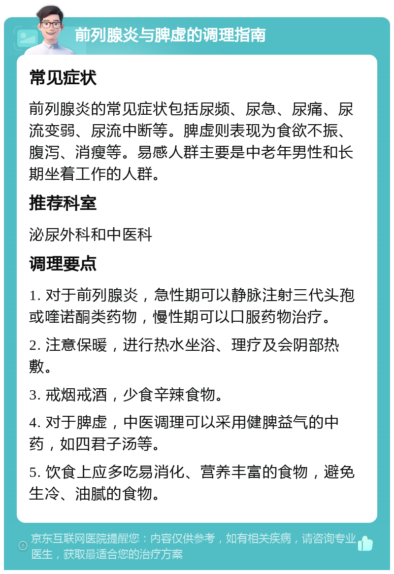 前列腺炎与脾虚的调理指南 常见症状 前列腺炎的常见症状包括尿频、尿急、尿痛、尿流变弱、尿流中断等。脾虚则表现为食欲不振、腹泻、消瘦等。易感人群主要是中老年男性和长期坐着工作的人群。 推荐科室 泌尿外科和中医科 调理要点 1. 对于前列腺炎，急性期可以静脉注射三代头孢或喹诺酮类药物，慢性期可以口服药物治疗。 2. 注意保暖，进行热水坐浴、理疗及会阴部热敷。 3. 戒烟戒酒，少食辛辣食物。 4. 对于脾虚，中医调理可以采用健脾益气的中药，如四君子汤等。 5. 饮食上应多吃易消化、营养丰富的食物，避免生冷、油腻的食物。