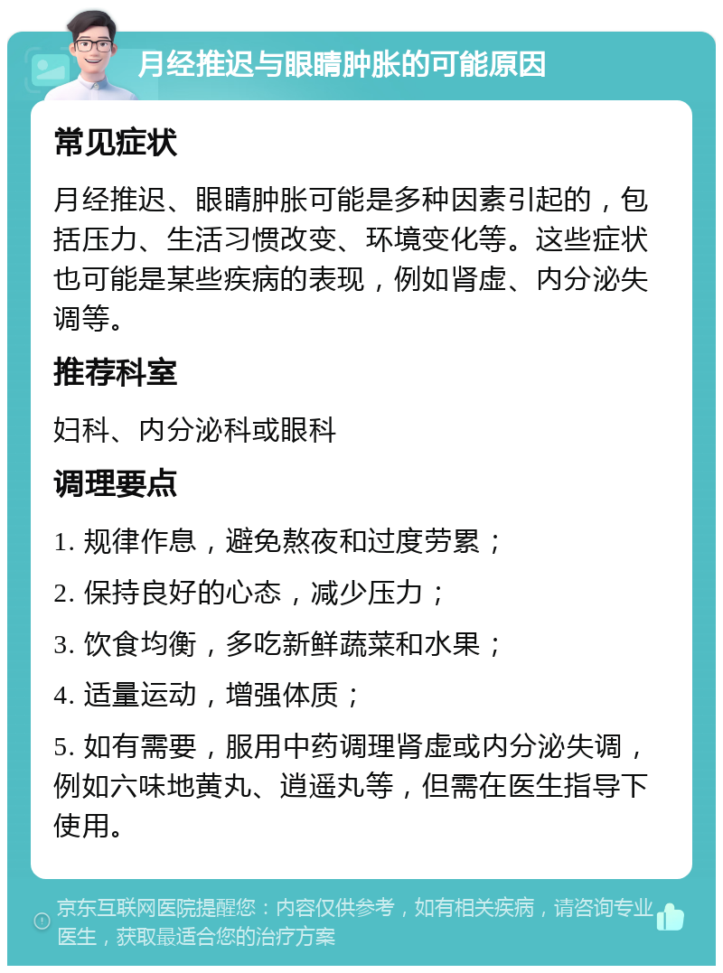 月经推迟与眼睛肿胀的可能原因 常见症状 月经推迟、眼睛肿胀可能是多种因素引起的，包括压力、生活习惯改变、环境变化等。这些症状也可能是某些疾病的表现，例如肾虚、内分泌失调等。 推荐科室 妇科、内分泌科或眼科 调理要点 1. 规律作息，避免熬夜和过度劳累； 2. 保持良好的心态，减少压力； 3. 饮食均衡，多吃新鲜蔬菜和水果； 4. 适量运动，增强体质； 5. 如有需要，服用中药调理肾虚或内分泌失调，例如六味地黄丸、逍遥丸等，但需在医生指导下使用。