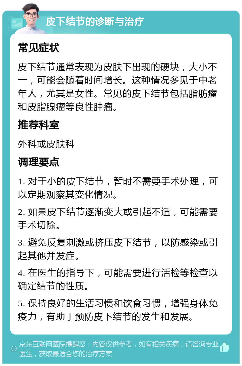 皮下结节的诊断与治疗 常见症状 皮下结节通常表现为皮肤下出现的硬块，大小不一，可能会随着时间增长。这种情况多见于中老年人，尤其是女性。常见的皮下结节包括脂肪瘤和皮脂腺瘤等良性肿瘤。 推荐科室 外科或皮肤科 调理要点 1. 对于小的皮下结节，暂时不需要手术处理，可以定期观察其变化情况。 2. 如果皮下结节逐渐变大或引起不适，可能需要手术切除。 3. 避免反复刺激或挤压皮下结节，以防感染或引起其他并发症。 4. 在医生的指导下，可能需要进行活检等检查以确定结节的性质。 5. 保持良好的生活习惯和饮食习惯，增强身体免疫力，有助于预防皮下结节的发生和发展。