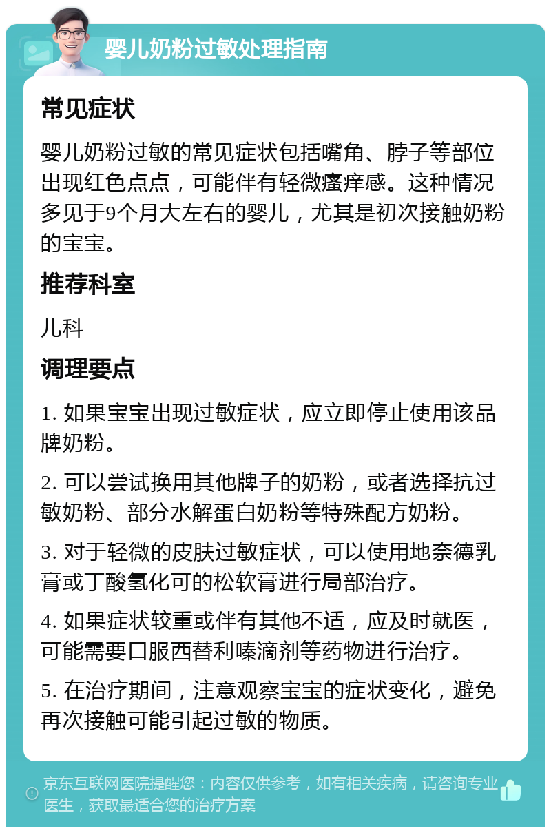 婴儿奶粉过敏处理指南 常见症状 婴儿奶粉过敏的常见症状包括嘴角、脖子等部位出现红色点点，可能伴有轻微瘙痒感。这种情况多见于9个月大左右的婴儿，尤其是初次接触奶粉的宝宝。 推荐科室 儿科 调理要点 1. 如果宝宝出现过敏症状，应立即停止使用该品牌奶粉。 2. 可以尝试换用其他牌子的奶粉，或者选择抗过敏奶粉、部分水解蛋白奶粉等特殊配方奶粉。 3. 对于轻微的皮肤过敏症状，可以使用地奈德乳膏或丁酸氢化可的松软膏进行局部治疗。 4. 如果症状较重或伴有其他不适，应及时就医，可能需要口服西替利嗪滴剂等药物进行治疗。 5. 在治疗期间，注意观察宝宝的症状变化，避免再次接触可能引起过敏的物质。