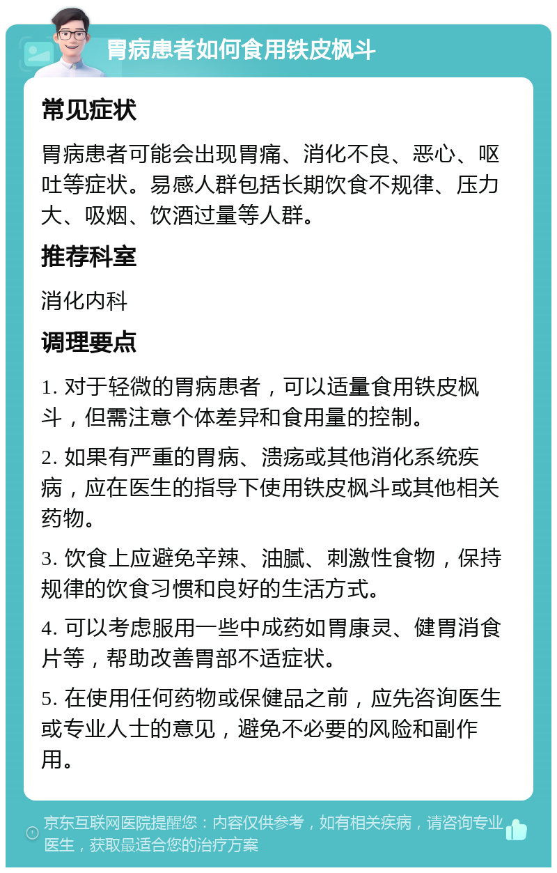 胃病患者如何食用铁皮枫斗 常见症状 胃病患者可能会出现胃痛、消化不良、恶心、呕吐等症状。易感人群包括长期饮食不规律、压力大、吸烟、饮酒过量等人群。 推荐科室 消化内科 调理要点 1. 对于轻微的胃病患者，可以适量食用铁皮枫斗，但需注意个体差异和食用量的控制。 2. 如果有严重的胃病、溃疡或其他消化系统疾病，应在医生的指导下使用铁皮枫斗或其他相关药物。 3. 饮食上应避免辛辣、油腻、刺激性食物，保持规律的饮食习惯和良好的生活方式。 4. 可以考虑服用一些中成药如胃康灵、健胃消食片等，帮助改善胃部不适症状。 5. 在使用任何药物或保健品之前，应先咨询医生或专业人士的意见，避免不必要的风险和副作用。