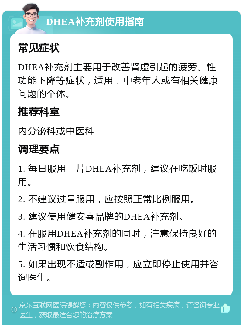 DHEA补充剂使用指南 常见症状 DHEA补充剂主要用于改善肾虚引起的疲劳、性功能下降等症状，适用于中老年人或有相关健康问题的个体。 推荐科室 内分泌科或中医科 调理要点 1. 每日服用一片DHEA补充剂，建议在吃饭时服用。 2. 不建议过量服用，应按照正常比例服用。 3. 建议使用健安喜品牌的DHEA补充剂。 4. 在服用DHEA补充剂的同时，注意保持良好的生活习惯和饮食结构。 5. 如果出现不适或副作用，应立即停止使用并咨询医生。