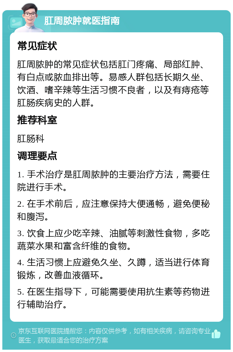 肛周脓肿就医指南 常见症状 肛周脓肿的常见症状包括肛门疼痛、局部红肿、有白点或脓血排出等。易感人群包括长期久坐、饮酒、嗜辛辣等生活习惯不良者，以及有痔疮等肛肠疾病史的人群。 推荐科室 肛肠科 调理要点 1. 手术治疗是肛周脓肿的主要治疗方法，需要住院进行手术。 2. 在手术前后，应注意保持大便通畅，避免便秘和腹泻。 3. 饮食上应少吃辛辣、油腻等刺激性食物，多吃蔬菜水果和富含纤维的食物。 4. 生活习惯上应避免久坐、久蹲，适当进行体育锻炼，改善血液循环。 5. 在医生指导下，可能需要使用抗生素等药物进行辅助治疗。