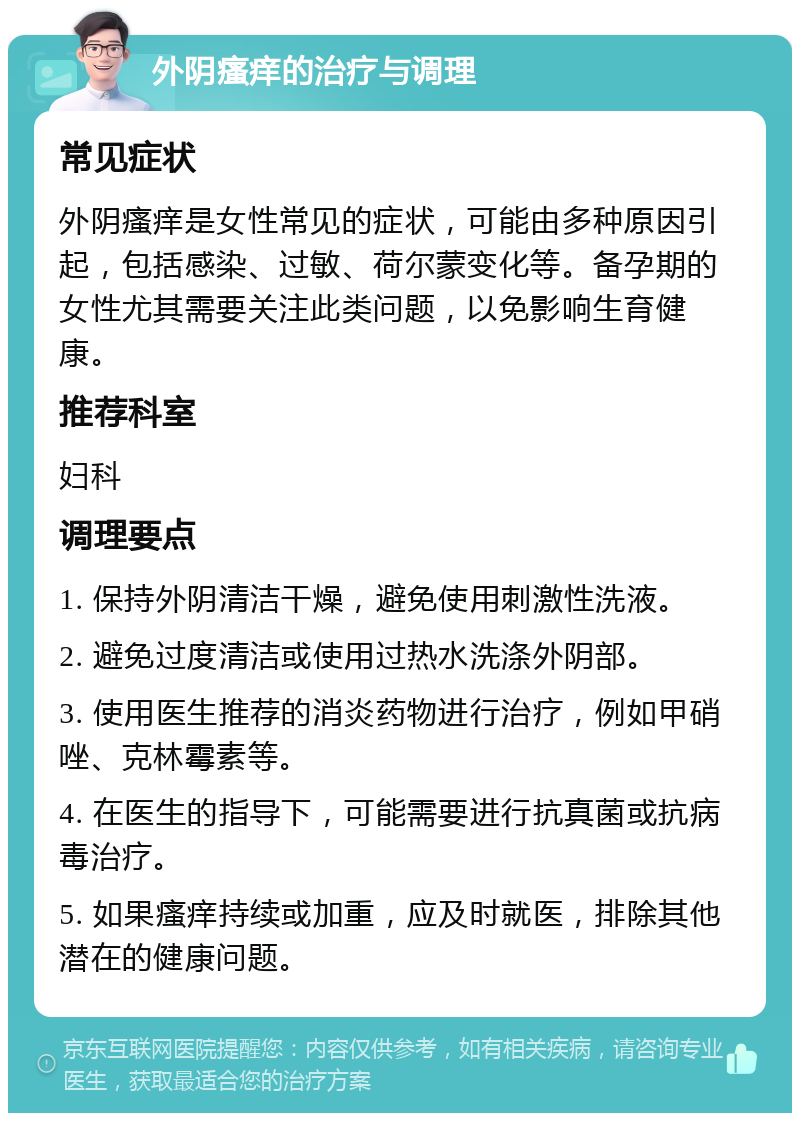 外阴瘙痒的治疗与调理 常见症状 外阴瘙痒是女性常见的症状，可能由多种原因引起，包括感染、过敏、荷尔蒙变化等。备孕期的女性尤其需要关注此类问题，以免影响生育健康。 推荐科室 妇科 调理要点 1. 保持外阴清洁干燥，避免使用刺激性洗液。 2. 避免过度清洁或使用过热水洗涤外阴部。 3. 使用医生推荐的消炎药物进行治疗，例如甲硝唑、克林霉素等。 4. 在医生的指导下，可能需要进行抗真菌或抗病毒治疗。 5. 如果瘙痒持续或加重，应及时就医，排除其他潜在的健康问题。