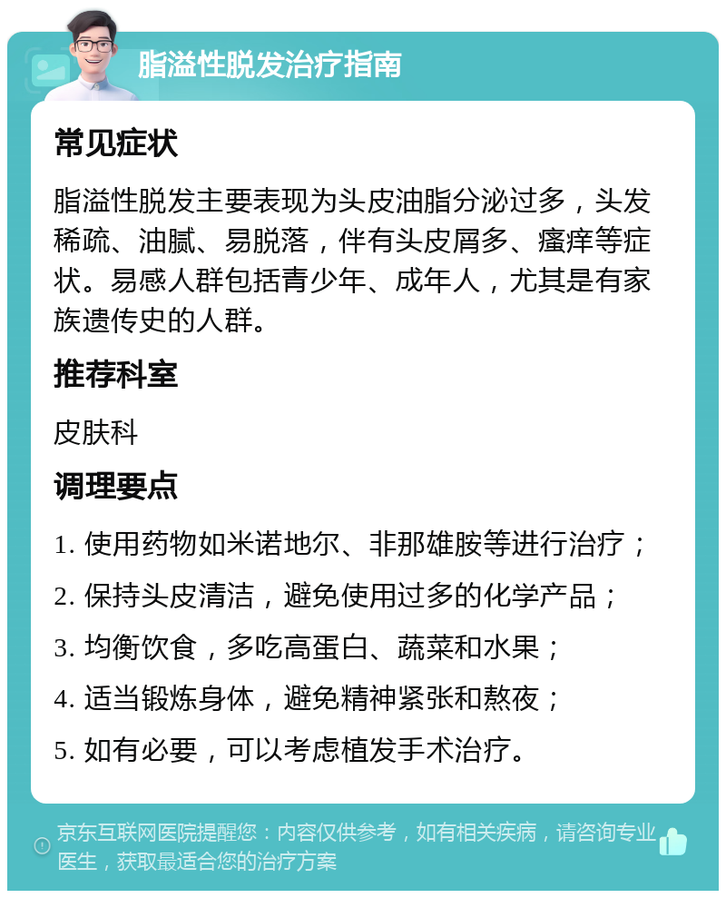 脂溢性脱发治疗指南 常见症状 脂溢性脱发主要表现为头皮油脂分泌过多，头发稀疏、油腻、易脱落，伴有头皮屑多、瘙痒等症状。易感人群包括青少年、成年人，尤其是有家族遗传史的人群。 推荐科室 皮肤科 调理要点 1. 使用药物如米诺地尔、非那雄胺等进行治疗； 2. 保持头皮清洁，避免使用过多的化学产品； 3. 均衡饮食，多吃高蛋白、蔬菜和水果； 4. 适当锻炼身体，避免精神紧张和熬夜； 5. 如有必要，可以考虑植发手术治疗。