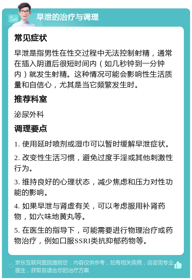 早泄的治疗与调理 常见症状 早泄是指男性在性交过程中无法控制射精，通常在插入阴道后很短时间内（如几秒钟到一分钟内）就发生射精。这种情况可能会影响性生活质量和自信心，尤其是当它频繁发生时。 推荐科室 泌尿外科 调理要点 1. 使用延时喷剂或湿巾可以暂时缓解早泄症状。 2. 改变性生活习惯，避免过度手淫或其他刺激性行为。 3. 维持良好的心理状态，减少焦虑和压力对性功能的影响。 4. 如果早泄与肾虚有关，可以考虑服用补肾药物，如六味地黄丸等。 5. 在医生的指导下，可能需要进行物理治疗或药物治疗，例如口服SSRI类抗抑郁药物等。