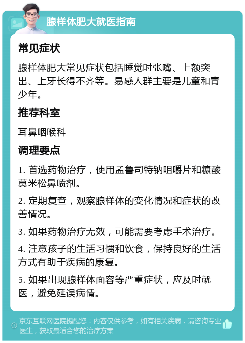 腺样体肥大就医指南 常见症状 腺样体肥大常见症状包括睡觉时张嘴、上额突出、上牙长得不齐等。易感人群主要是儿童和青少年。 推荐科室 耳鼻咽喉科 调理要点 1. 首选药物治疗，使用孟鲁司特钠咀嚼片和糠酸莫米松鼻喷剂。 2. 定期复查，观察腺样体的变化情况和症状的改善情况。 3. 如果药物治疗无效，可能需要考虑手术治疗。 4. 注意孩子的生活习惯和饮食，保持良好的生活方式有助于疾病的康复。 5. 如果出现腺样体面容等严重症状，应及时就医，避免延误病情。