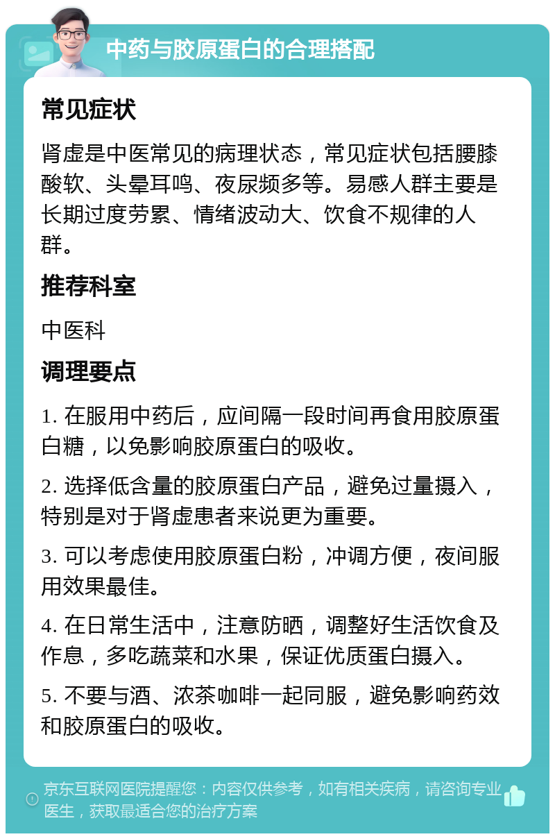 中药与胶原蛋白的合理搭配 常见症状 肾虚是中医常见的病理状态，常见症状包括腰膝酸软、头晕耳鸣、夜尿频多等。易感人群主要是长期过度劳累、情绪波动大、饮食不规律的人群。 推荐科室 中医科 调理要点 1. 在服用中药后，应间隔一段时间再食用胶原蛋白糖，以免影响胶原蛋白的吸收。 2. 选择低含量的胶原蛋白产品，避免过量摄入，特别是对于肾虚患者来说更为重要。 3. 可以考虑使用胶原蛋白粉，冲调方便，夜间服用效果最佳。 4. 在日常生活中，注意防晒，调整好生活饮食及作息，多吃蔬菜和水果，保证优质蛋白摄入。 5. 不要与酒、浓茶咖啡一起同服，避免影响药效和胶原蛋白的吸收。