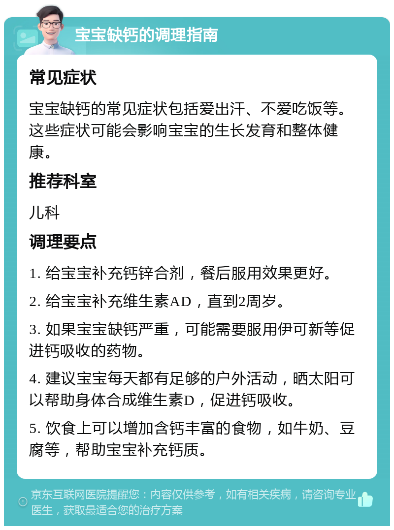 宝宝缺钙的调理指南 常见症状 宝宝缺钙的常见症状包括爱出汗、不爱吃饭等。这些症状可能会影响宝宝的生长发育和整体健康。 推荐科室 儿科 调理要点 1. 给宝宝补充钙锌合剂，餐后服用效果更好。 2. 给宝宝补充维生素AD，直到2周岁。 3. 如果宝宝缺钙严重，可能需要服用伊可新等促进钙吸收的药物。 4. 建议宝宝每天都有足够的户外活动，晒太阳可以帮助身体合成维生素D，促进钙吸收。 5. 饮食上可以增加含钙丰富的食物，如牛奶、豆腐等，帮助宝宝补充钙质。