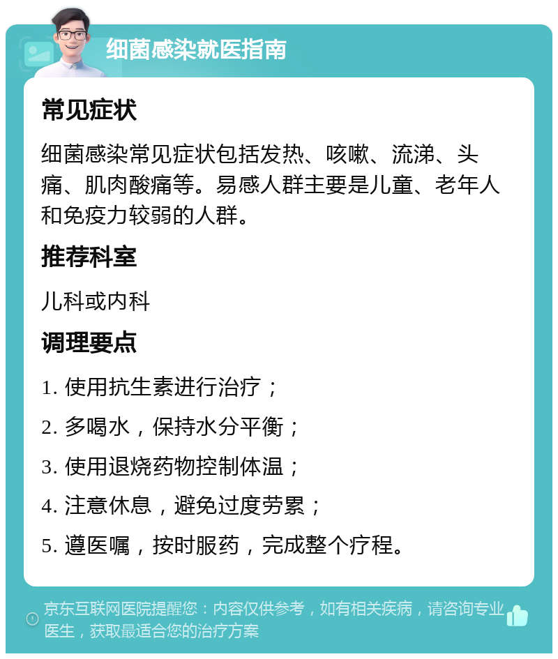 细菌感染就医指南 常见症状 细菌感染常见症状包括发热、咳嗽、流涕、头痛、肌肉酸痛等。易感人群主要是儿童、老年人和免疫力较弱的人群。 推荐科室 儿科或内科 调理要点 1. 使用抗生素进行治疗； 2. 多喝水，保持水分平衡； 3. 使用退烧药物控制体温； 4. 注意休息，避免过度劳累； 5. 遵医嘱，按时服药，完成整个疗程。