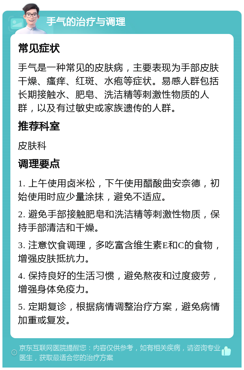 手气的治疗与调理 常见症状 手气是一种常见的皮肤病，主要表现为手部皮肤干燥、瘙痒、红斑、水疱等症状。易感人群包括长期接触水、肥皂、洗洁精等刺激性物质的人群，以及有过敏史或家族遗传的人群。 推荐科室 皮肤科 调理要点 1. 上午使用卤米松，下午使用醋酸曲安奈德，初始使用时应少量涂抹，避免不适应。 2. 避免手部接触肥皂和洗洁精等刺激性物质，保持手部清洁和干燥。 3. 注意饮食调理，多吃富含维生素E和C的食物，增强皮肤抵抗力。 4. 保持良好的生活习惯，避免熬夜和过度疲劳，增强身体免疫力。 5. 定期复诊，根据病情调整治疗方案，避免病情加重或复发。