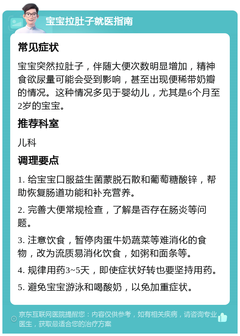 宝宝拉肚子就医指南 常见症状 宝宝突然拉肚子，伴随大便次数明显增加，精神食欲尿量可能会受到影响，甚至出现便稀带奶瓣的情况。这种情况多见于婴幼儿，尤其是6个月至2岁的宝宝。 推荐科室 儿科 调理要点 1. 给宝宝口服益生菌蒙脱石散和葡萄糖酸锌，帮助恢复肠道功能和补充营养。 2. 完善大便常规检查，了解是否存在肠炎等问题。 3. 注意饮食，暂停肉蛋牛奶蔬菜等难消化的食物，改为流质易消化饮食，如粥和面条等。 4. 规律用药3~5天，即使症状好转也要坚持用药。 5. 避免宝宝游泳和喝酸奶，以免加重症状。