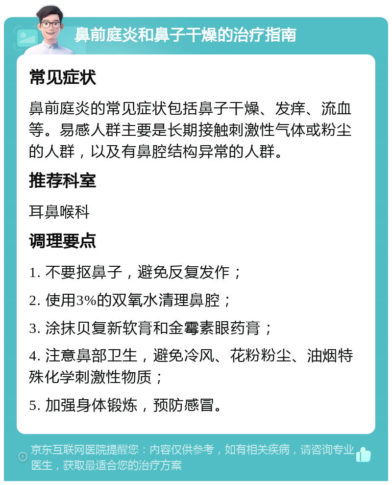 鼻前庭炎和鼻子干燥的治疗指南 常见症状 鼻前庭炎的常见症状包括鼻子干燥、发痒、流血等。易感人群主要是长期接触刺激性气体或粉尘的人群，以及有鼻腔结构异常的人群。 推荐科室 耳鼻喉科 调理要点 1. 不要抠鼻子，避免反复发作； 2. 使用3%的双氧水清理鼻腔； 3. 涂抹贝复新软膏和金霉素眼药膏； 4. 注意鼻部卫生，避免冷风、花粉粉尘、油烟特殊化学刺激性物质； 5. 加强身体锻炼，预防感冒。