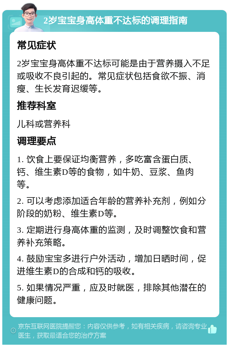 2岁宝宝身高体重不达标的调理指南 常见症状 2岁宝宝身高体重不达标可能是由于营养摄入不足或吸收不良引起的。常见症状包括食欲不振、消瘦、生长发育迟缓等。 推荐科室 儿科或营养科 调理要点 1. 饮食上要保证均衡营养，多吃富含蛋白质、钙、维生素D等的食物，如牛奶、豆浆、鱼肉等。 2. 可以考虑添加适合年龄的营养补充剂，例如分阶段的奶粉、维生素D等。 3. 定期进行身高体重的监测，及时调整饮食和营养补充策略。 4. 鼓励宝宝多进行户外活动，增加日晒时间，促进维生素D的合成和钙的吸收。 5. 如果情况严重，应及时就医，排除其他潜在的健康问题。