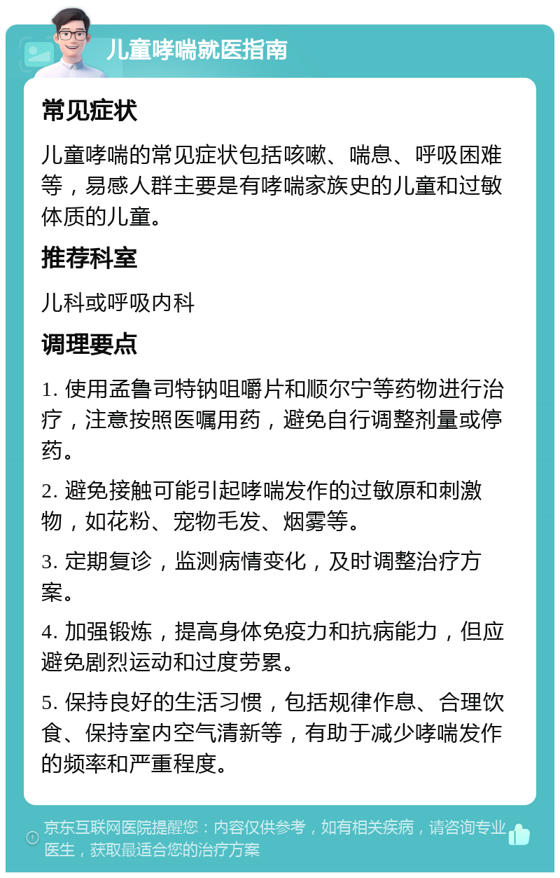 儿童哮喘就医指南 常见症状 儿童哮喘的常见症状包括咳嗽、喘息、呼吸困难等，易感人群主要是有哮喘家族史的儿童和过敏体质的儿童。 推荐科室 儿科或呼吸内科 调理要点 1. 使用孟鲁司特钠咀嚼片和顺尔宁等药物进行治疗，注意按照医嘱用药，避免自行调整剂量或停药。 2. 避免接触可能引起哮喘发作的过敏原和刺激物，如花粉、宠物毛发、烟雾等。 3. 定期复诊，监测病情变化，及时调整治疗方案。 4. 加强锻炼，提高身体免疫力和抗病能力，但应避免剧烈运动和过度劳累。 5. 保持良好的生活习惯，包括规律作息、合理饮食、保持室内空气清新等，有助于减少哮喘发作的频率和严重程度。