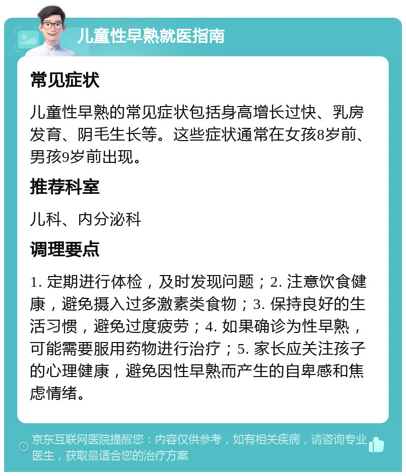 儿童性早熟就医指南 常见症状 儿童性早熟的常见症状包括身高增长过快、乳房发育、阴毛生长等。这些症状通常在女孩8岁前、男孩9岁前出现。 推荐科室 儿科、内分泌科 调理要点 1. 定期进行体检，及时发现问题；2. 注意饮食健康，避免摄入过多激素类食物；3. 保持良好的生活习惯，避免过度疲劳；4. 如果确诊为性早熟，可能需要服用药物进行治疗；5. 家长应关注孩子的心理健康，避免因性早熟而产生的自卑感和焦虑情绪。