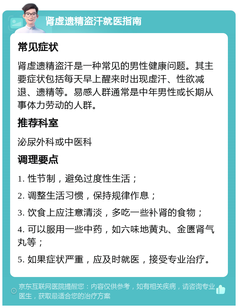 肾虚遗精盗汗就医指南 常见症状 肾虚遗精盗汗是一种常见的男性健康问题。其主要症状包括每天早上醒来时出现虚汗、性欲减退、遗精等。易感人群通常是中年男性或长期从事体力劳动的人群。 推荐科室 泌尿外科或中医科 调理要点 1. 性节制，避免过度性生活； 2. 调整生活习惯，保持规律作息； 3. 饮食上应注意清淡，多吃一些补肾的食物； 4. 可以服用一些中药，如六味地黄丸、金匮肾气丸等； 5. 如果症状严重，应及时就医，接受专业治疗。