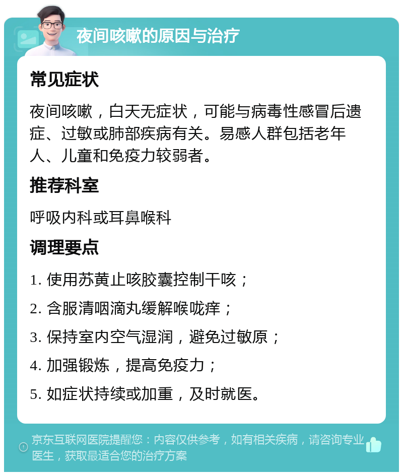 夜间咳嗽的原因与治疗 常见症状 夜间咳嗽，白天无症状，可能与病毒性感冒后遗症、过敏或肺部疾病有关。易感人群包括老年人、儿童和免疫力较弱者。 推荐科室 呼吸内科或耳鼻喉科 调理要点 1. 使用苏黄止咳胶囊控制干咳； 2. 含服清咽滴丸缓解喉咙痒； 3. 保持室内空气湿润，避免过敏原； 4. 加强锻炼，提高免疫力； 5. 如症状持续或加重，及时就医。