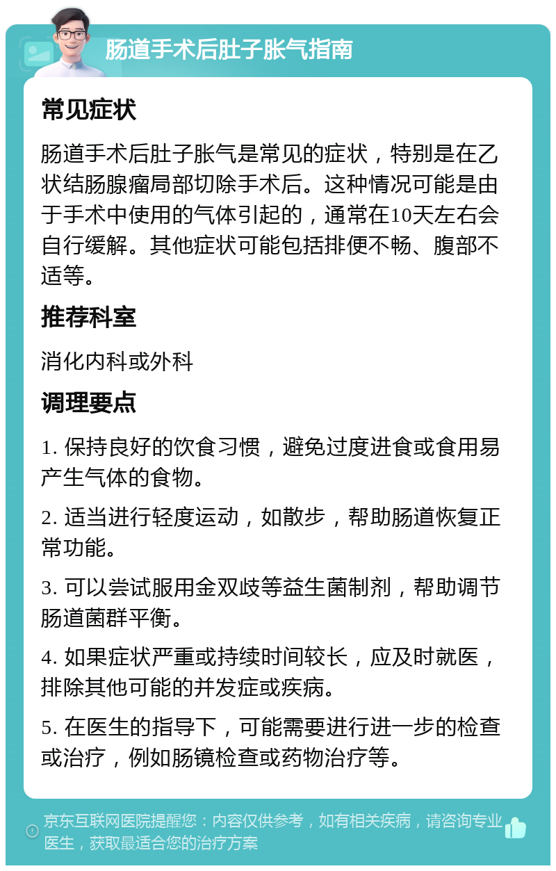 肠道手术后肚子胀气指南 常见症状 肠道手术后肚子胀气是常见的症状，特别是在乙状结肠腺瘤局部切除手术后。这种情况可能是由于手术中使用的气体引起的，通常在10天左右会自行缓解。其他症状可能包括排便不畅、腹部不适等。 推荐科室 消化内科或外科 调理要点 1. 保持良好的饮食习惯，避免过度进食或食用易产生气体的食物。 2. 适当进行轻度运动，如散步，帮助肠道恢复正常功能。 3. 可以尝试服用金双歧等益生菌制剂，帮助调节肠道菌群平衡。 4. 如果症状严重或持续时间较长，应及时就医，排除其他可能的并发症或疾病。 5. 在医生的指导下，可能需要进行进一步的检查或治疗，例如肠镜检查或药物治疗等。